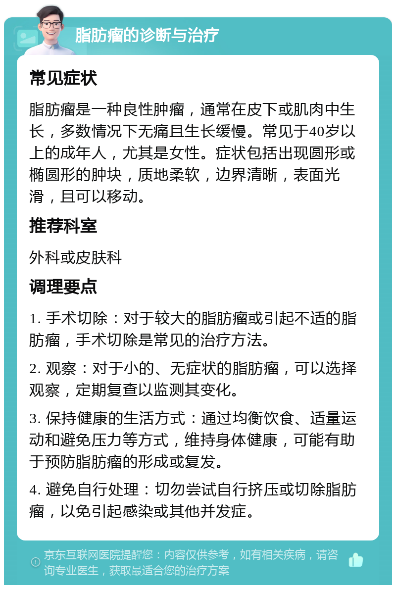 脂肪瘤的诊断与治疗 常见症状 脂肪瘤是一种良性肿瘤，通常在皮下或肌肉中生长，多数情况下无痛且生长缓慢。常见于40岁以上的成年人，尤其是女性。症状包括出现圆形或椭圆形的肿块，质地柔软，边界清晰，表面光滑，且可以移动。 推荐科室 外科或皮肤科 调理要点 1. 手术切除：对于较大的脂肪瘤或引起不适的脂肪瘤，手术切除是常见的治疗方法。 2. 观察：对于小的、无症状的脂肪瘤，可以选择观察，定期复查以监测其变化。 3. 保持健康的生活方式：通过均衡饮食、适量运动和避免压力等方式，维持身体健康，可能有助于预防脂肪瘤的形成或复发。 4. 避免自行处理：切勿尝试自行挤压或切除脂肪瘤，以免引起感染或其他并发症。