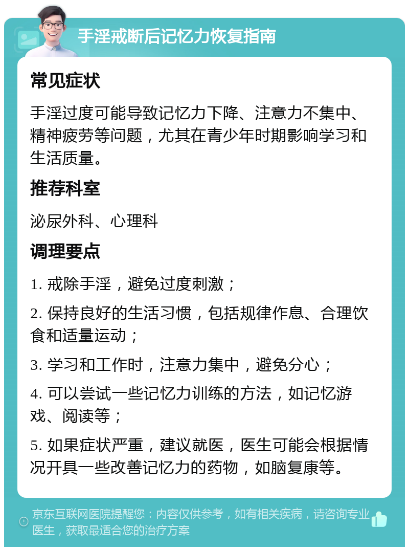 手淫戒断后记忆力恢复指南 常见症状 手淫过度可能导致记忆力下降、注意力不集中、精神疲劳等问题，尤其在青少年时期影响学习和生活质量。 推荐科室 泌尿外科、心理科 调理要点 1. 戒除手淫，避免过度刺激； 2. 保持良好的生活习惯，包括规律作息、合理饮食和适量运动； 3. 学习和工作时，注意力集中，避免分心； 4. 可以尝试一些记忆力训练的方法，如记忆游戏、阅读等； 5. 如果症状严重，建议就医，医生可能会根据情况开具一些改善记忆力的药物，如脑复康等。