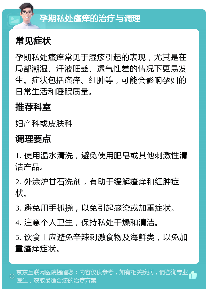 孕期私处瘙痒的治疗与调理 常见症状 孕期私处瘙痒常见于湿疹引起的表现，尤其是在局部潮湿、汗液旺盛、透气性差的情况下更易发生。症状包括瘙痒、红肿等，可能会影响孕妇的日常生活和睡眠质量。 推荐科室 妇产科或皮肤科 调理要点 1. 使用温水清洗，避免使用肥皂或其他刺激性清洁产品。 2. 外涂炉甘石洗剂，有助于缓解瘙痒和红肿症状。 3. 避免用手抓挠，以免引起感染或加重症状。 4. 注意个人卫生，保持私处干燥和清洁。 5. 饮食上应避免辛辣刺激食物及海鲜类，以免加重瘙痒症状。