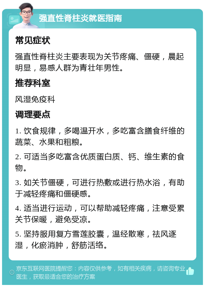 强直性脊柱炎就医指南 常见症状 强直性脊柱炎主要表现为关节疼痛、僵硬，晨起明显，易感人群为青壮年男性。 推荐科室 风湿免疫科 调理要点 1. 饮食规律，多喝温开水，多吃富含膳食纤维的蔬菜、水果和粗粮。 2. 可适当多吃富含优质蛋白质、钙、维生素的食物。 3. 如关节僵硬，可进行热敷或进行热水浴，有助于减轻疼痛和僵硬感。 4. 适当进行运动，可以帮助减轻疼痛，注意受累关节保暖，避免受凉。 5. 坚持服用复方雪莲胶囊，温经散寒，祛风逐湿，化瘀消肿，舒筋活络。