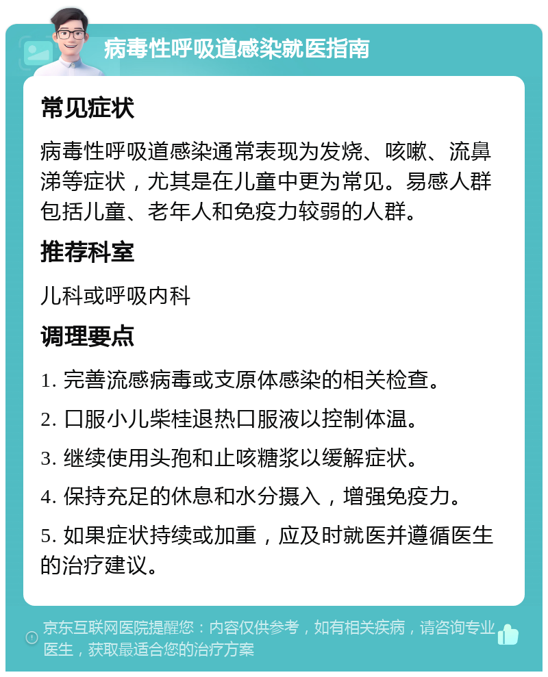 病毒性呼吸道感染就医指南 常见症状 病毒性呼吸道感染通常表现为发烧、咳嗽、流鼻涕等症状，尤其是在儿童中更为常见。易感人群包括儿童、老年人和免疫力较弱的人群。 推荐科室 儿科或呼吸内科 调理要点 1. 完善流感病毒或支原体感染的相关检查。 2. 口服小儿柴桂退热口服液以控制体温。 3. 继续使用头孢和止咳糖浆以缓解症状。 4. 保持充足的休息和水分摄入，增强免疫力。 5. 如果症状持续或加重，应及时就医并遵循医生的治疗建议。