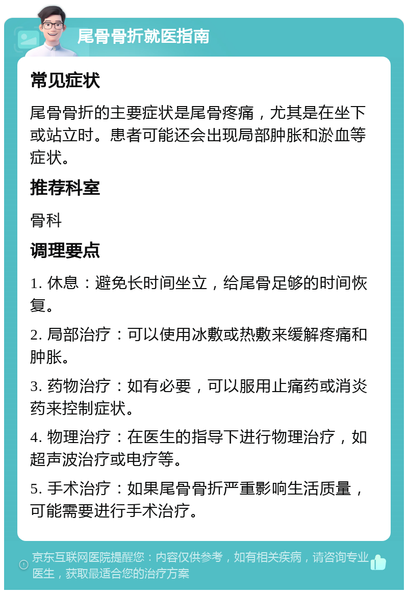 尾骨骨折就医指南 常见症状 尾骨骨折的主要症状是尾骨疼痛，尤其是在坐下或站立时。患者可能还会出现局部肿胀和淤血等症状。 推荐科室 骨科 调理要点 1. 休息：避免长时间坐立，给尾骨足够的时间恢复。 2. 局部治疗：可以使用冰敷或热敷来缓解疼痛和肿胀。 3. 药物治疗：如有必要，可以服用止痛药或消炎药来控制症状。 4. 物理治疗：在医生的指导下进行物理治疗，如超声波治疗或电疗等。 5. 手术治疗：如果尾骨骨折严重影响生活质量，可能需要进行手术治疗。