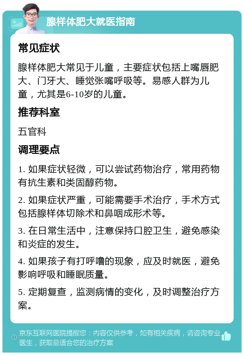 腺样体肥大就医指南 常见症状 腺样体肥大常见于儿童，主要症状包括上嘴唇肥大、门牙大、睡觉张嘴呼吸等。易感人群为儿童，尤其是6-10岁的儿童。 推荐科室 五官科 调理要点 1. 如果症状轻微，可以尝试药物治疗，常用药物有抗生素和类固醇药物。 2. 如果症状严重，可能需要手术治疗，手术方式包括腺样体切除术和鼻咽成形术等。 3. 在日常生活中，注意保持口腔卫生，避免感染和炎症的发生。 4. 如果孩子有打呼噜的现象，应及时就医，避免影响呼吸和睡眠质量。 5. 定期复查，监测病情的变化，及时调整治疗方案。