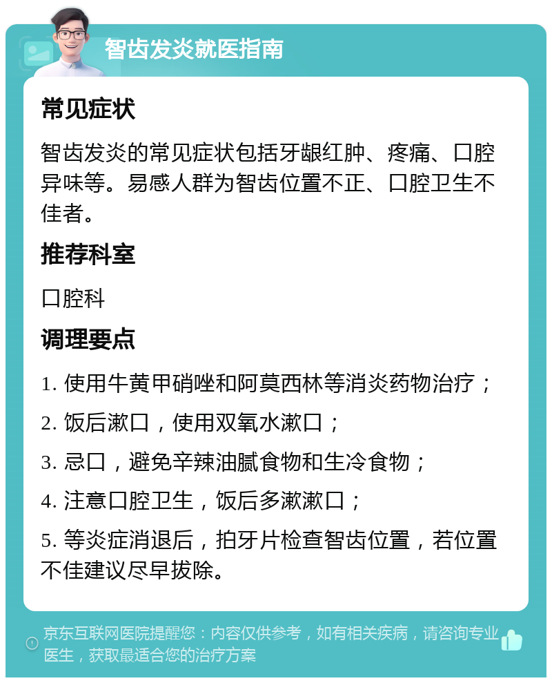 智齿发炎就医指南 常见症状 智齿发炎的常见症状包括牙龈红肿、疼痛、口腔异味等。易感人群为智齿位置不正、口腔卫生不佳者。 推荐科室 口腔科 调理要点 1. 使用牛黄甲硝唑和阿莫西林等消炎药物治疗； 2. 饭后漱口，使用双氧水漱口； 3. 忌口，避免辛辣油腻食物和生冷食物； 4. 注意口腔卫生，饭后多漱漱口； 5. 等炎症消退后，拍牙片检查智齿位置，若位置不佳建议尽早拔除。