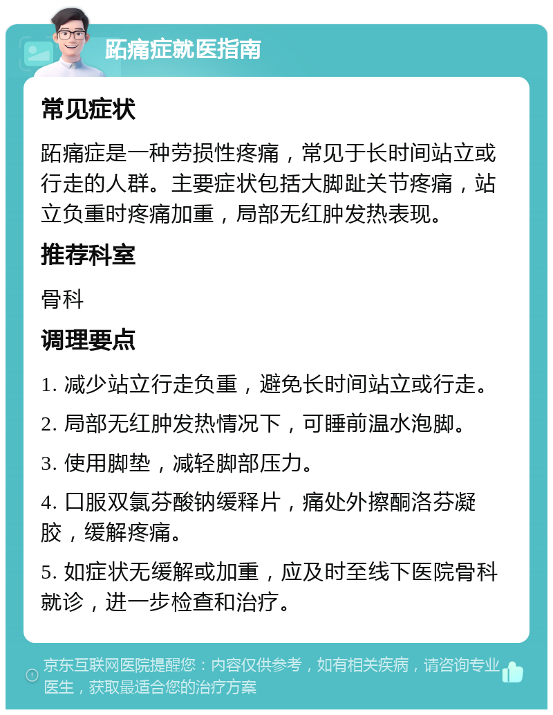 跖痛症就医指南 常见症状 跖痛症是一种劳损性疼痛，常见于长时间站立或行走的人群。主要症状包括大脚趾关节疼痛，站立负重时疼痛加重，局部无红肿发热表现。 推荐科室 骨科 调理要点 1. 减少站立行走负重，避免长时间站立或行走。 2. 局部无红肿发热情况下，可睡前温水泡脚。 3. 使用脚垫，减轻脚部压力。 4. 口服双氯芬酸钠缓释片，痛处外擦酮洛芬凝胶，缓解疼痛。 5. 如症状无缓解或加重，应及时至线下医院骨科就诊，进一步检查和治疗。