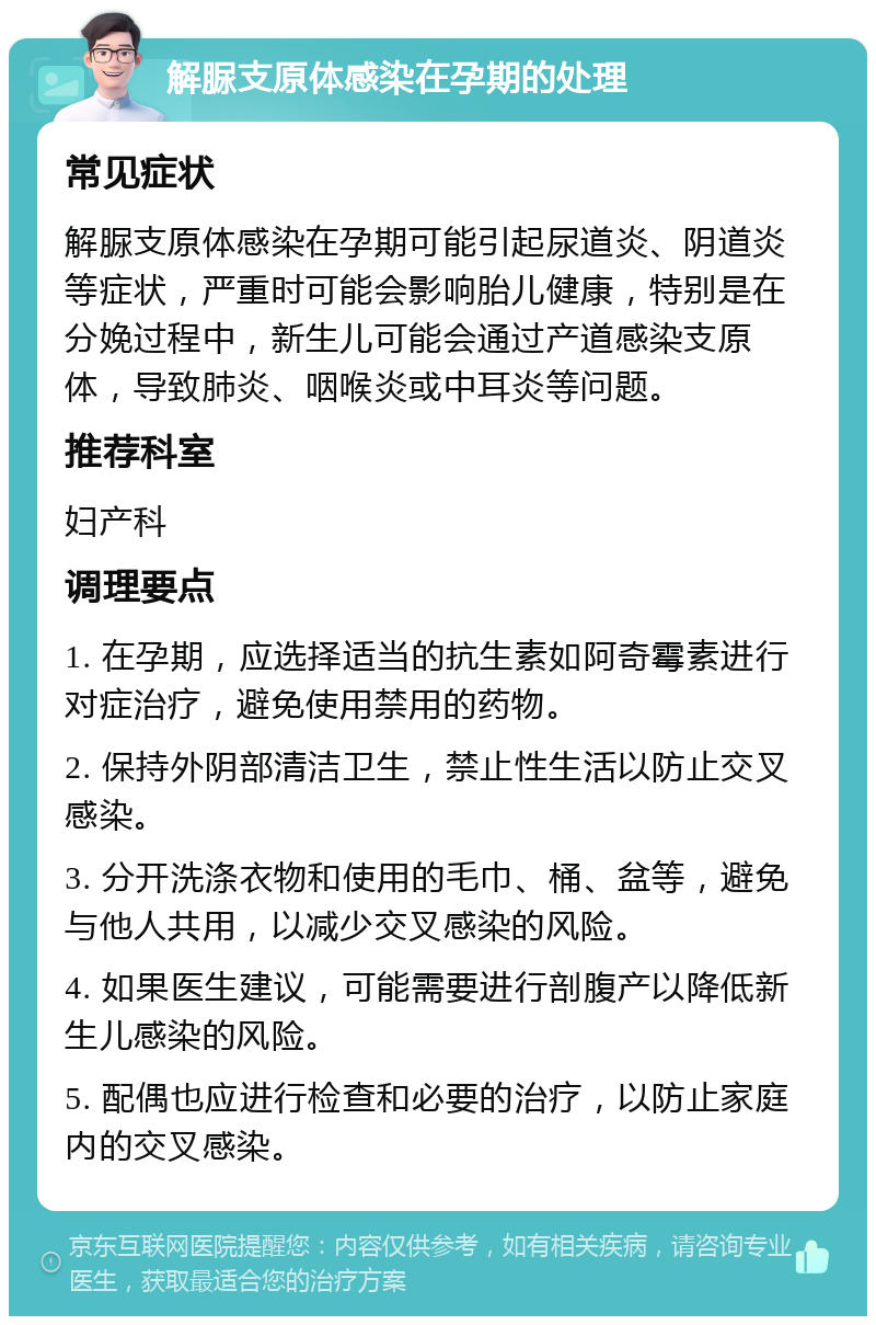 解脲支原体感染在孕期的处理 常见症状 解脲支原体感染在孕期可能引起尿道炎、阴道炎等症状，严重时可能会影响胎儿健康，特别是在分娩过程中，新生儿可能会通过产道感染支原体，导致肺炎、咽喉炎或中耳炎等问题。 推荐科室 妇产科 调理要点 1. 在孕期，应选择适当的抗生素如阿奇霉素进行对症治疗，避免使用禁用的药物。 2. 保持外阴部清洁卫生，禁止性生活以防止交叉感染。 3. 分开洗涤衣物和使用的毛巾、桶、盆等，避免与他人共用，以减少交叉感染的风险。 4. 如果医生建议，可能需要进行剖腹产以降低新生儿感染的风险。 5. 配偶也应进行检查和必要的治疗，以防止家庭内的交叉感染。