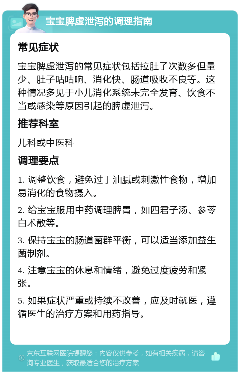 宝宝脾虚泄泻的调理指南 常见症状 宝宝脾虚泄泻的常见症状包括拉肚子次数多但量少、肚子咕咕响、消化快、肠道吸收不良等。这种情况多见于小儿消化系统未完全发育、饮食不当或感染等原因引起的脾虚泄泻。 推荐科室 儿科或中医科 调理要点 1. 调整饮食，避免过于油腻或刺激性食物，增加易消化的食物摄入。 2. 给宝宝服用中药调理脾胃，如四君子汤、参苓白术散等。 3. 保持宝宝的肠道菌群平衡，可以适当添加益生菌制剂。 4. 注意宝宝的休息和情绪，避免过度疲劳和紧张。 5. 如果症状严重或持续不改善，应及时就医，遵循医生的治疗方案和用药指导。