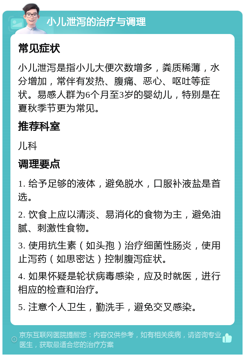 小儿泄泻的治疗与调理 常见症状 小儿泄泻是指小儿大便次数增多，粪质稀薄，水分增加，常伴有发热、腹痛、恶心、呕吐等症状。易感人群为6个月至3岁的婴幼儿，特别是在夏秋季节更为常见。 推荐科室 儿科 调理要点 1. 给予足够的液体，避免脱水，口服补液盐是首选。 2. 饮食上应以清淡、易消化的食物为主，避免油腻、刺激性食物。 3. 使用抗生素（如头孢）治疗细菌性肠炎，使用止泻药（如思密达）控制腹泻症状。 4. 如果怀疑是轮状病毒感染，应及时就医，进行相应的检查和治疗。 5. 注意个人卫生，勤洗手，避免交叉感染。