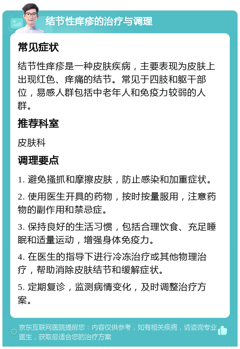 结节性痒疹的治疗与调理 常见症状 结节性痒疹是一种皮肤疾病，主要表现为皮肤上出现红色、痒痛的结节。常见于四肢和躯干部位，易感人群包括中老年人和免疫力较弱的人群。 推荐科室 皮肤科 调理要点 1. 避免搔抓和摩擦皮肤，防止感染和加重症状。 2. 使用医生开具的药物，按时按量服用，注意药物的副作用和禁忌症。 3. 保持良好的生活习惯，包括合理饮食、充足睡眠和适量运动，增强身体免疫力。 4. 在医生的指导下进行冷冻治疗或其他物理治疗，帮助消除皮肤结节和缓解症状。 5. 定期复诊，监测病情变化，及时调整治疗方案。