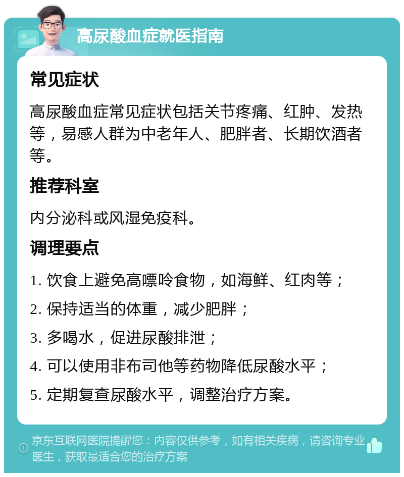 高尿酸血症就医指南 常见症状 高尿酸血症常见症状包括关节疼痛、红肿、发热等，易感人群为中老年人、肥胖者、长期饮酒者等。 推荐科室 内分泌科或风湿免疫科。 调理要点 1. 饮食上避免高嘌呤食物，如海鲜、红肉等； 2. 保持适当的体重，减少肥胖； 3. 多喝水，促进尿酸排泄； 4. 可以使用非布司他等药物降低尿酸水平； 5. 定期复查尿酸水平，调整治疗方案。