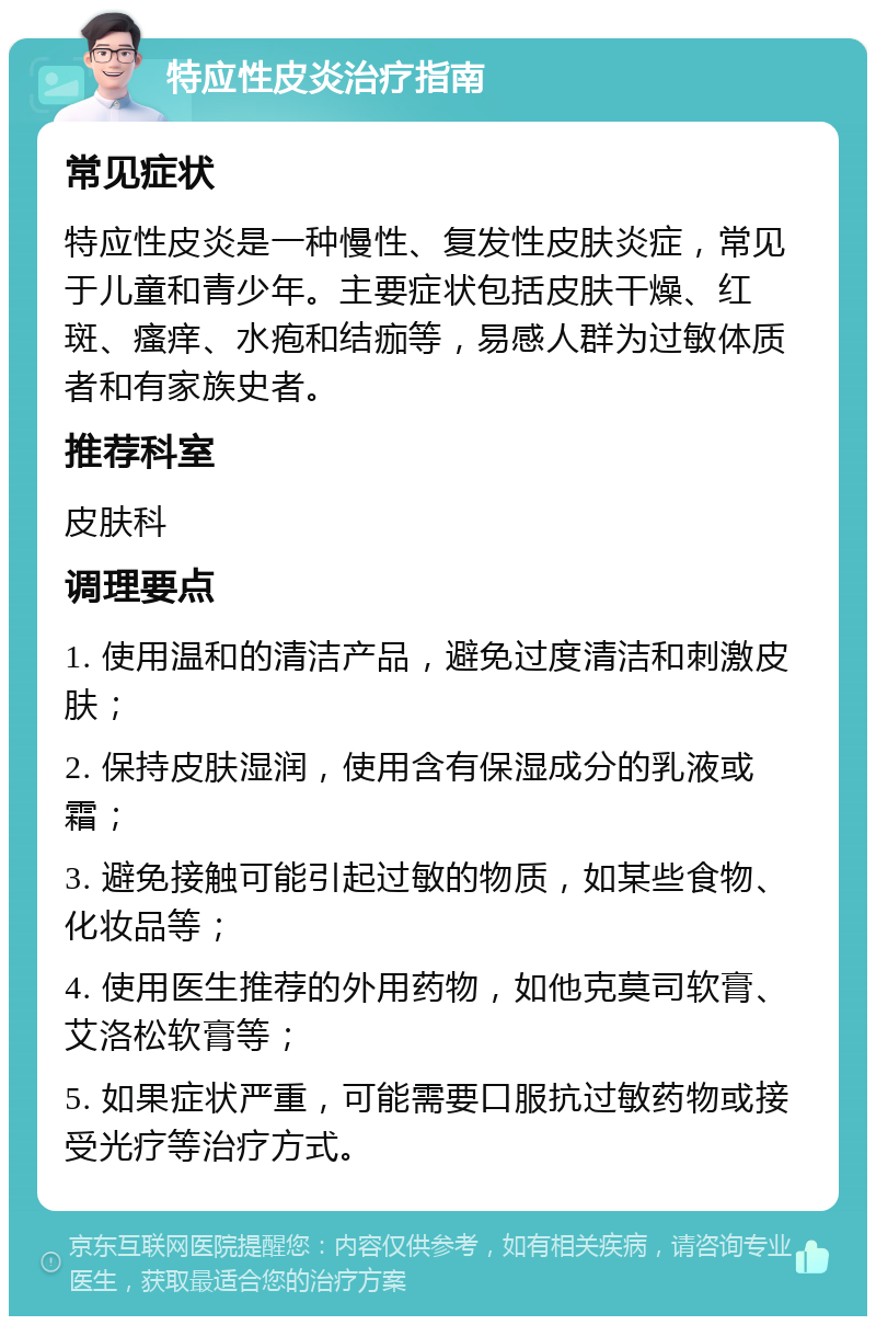 特应性皮炎治疗指南 常见症状 特应性皮炎是一种慢性、复发性皮肤炎症，常见于儿童和青少年。主要症状包括皮肤干燥、红斑、瘙痒、水疱和结痂等，易感人群为过敏体质者和有家族史者。 推荐科室 皮肤科 调理要点 1. 使用温和的清洁产品，避免过度清洁和刺激皮肤； 2. 保持皮肤湿润，使用含有保湿成分的乳液或霜； 3. 避免接触可能引起过敏的物质，如某些食物、化妆品等； 4. 使用医生推荐的外用药物，如他克莫司软膏、艾洛松软膏等； 5. 如果症状严重，可能需要口服抗过敏药物或接受光疗等治疗方式。