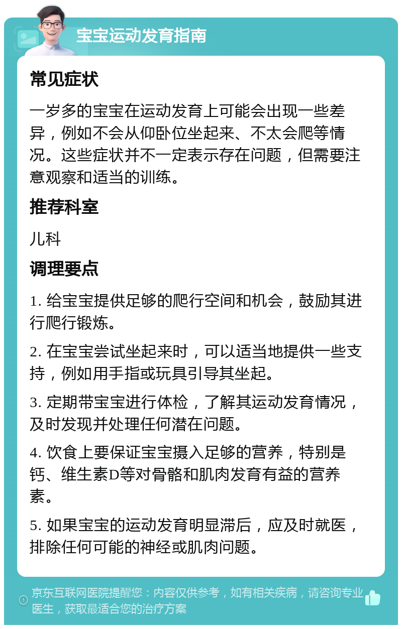 宝宝运动发育指南 常见症状 一岁多的宝宝在运动发育上可能会出现一些差异，例如不会从仰卧位坐起来、不太会爬等情况。这些症状并不一定表示存在问题，但需要注意观察和适当的训练。 推荐科室 儿科 调理要点 1. 给宝宝提供足够的爬行空间和机会，鼓励其进行爬行锻炼。 2. 在宝宝尝试坐起来时，可以适当地提供一些支持，例如用手指或玩具引导其坐起。 3. 定期带宝宝进行体检，了解其运动发育情况，及时发现并处理任何潜在问题。 4. 饮食上要保证宝宝摄入足够的营养，特别是钙、维生素D等对骨骼和肌肉发育有益的营养素。 5. 如果宝宝的运动发育明显滞后，应及时就医，排除任何可能的神经或肌肉问题。