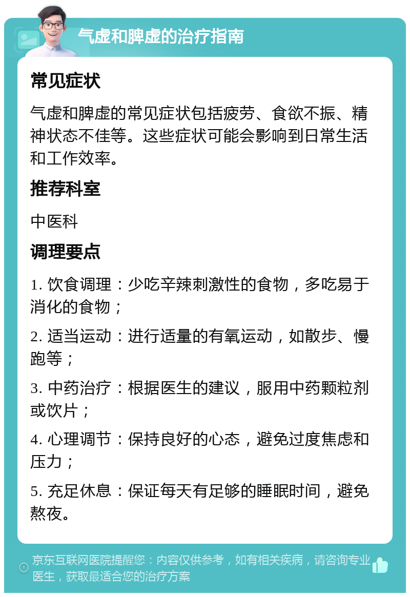 气虚和脾虚的治疗指南 常见症状 气虚和脾虚的常见症状包括疲劳、食欲不振、精神状态不佳等。这些症状可能会影响到日常生活和工作效率。 推荐科室 中医科 调理要点 1. 饮食调理：少吃辛辣刺激性的食物，多吃易于消化的食物； 2. 适当运动：进行适量的有氧运动，如散步、慢跑等； 3. 中药治疗：根据医生的建议，服用中药颗粒剂或饮片； 4. 心理调节：保持良好的心态，避免过度焦虑和压力； 5. 充足休息：保证每天有足够的睡眠时间，避免熬夜。