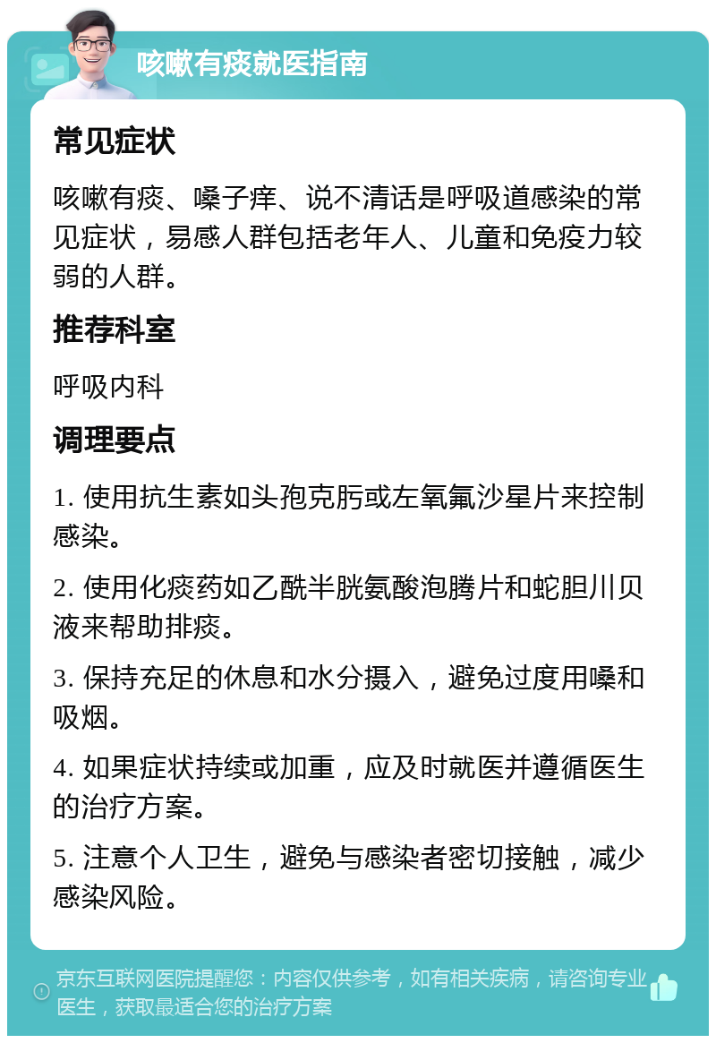 咳嗽有痰就医指南 常见症状 咳嗽有痰、嗓子痒、说不清话是呼吸道感染的常见症状，易感人群包括老年人、儿童和免疫力较弱的人群。 推荐科室 呼吸内科 调理要点 1. 使用抗生素如头孢克肟或左氧氟沙星片来控制感染。 2. 使用化痰药如乙酰半胱氨酸泡腾片和蛇胆川贝液来帮助排痰。 3. 保持充足的休息和水分摄入，避免过度用嗓和吸烟。 4. 如果症状持续或加重，应及时就医并遵循医生的治疗方案。 5. 注意个人卫生，避免与感染者密切接触，减少感染风险。