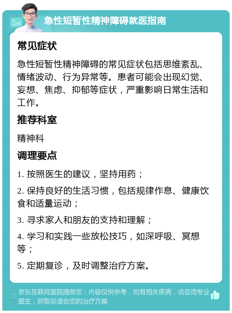 急性短暂性精神障碍就医指南 常见症状 急性短暂性精神障碍的常见症状包括思维紊乱、情绪波动、行为异常等。患者可能会出现幻觉、妄想、焦虑、抑郁等症状，严重影响日常生活和工作。 推荐科室 精神科 调理要点 1. 按照医生的建议，坚持用药； 2. 保持良好的生活习惯，包括规律作息、健康饮食和适量运动； 3. 寻求家人和朋友的支持和理解； 4. 学习和实践一些放松技巧，如深呼吸、冥想等； 5. 定期复诊，及时调整治疗方案。