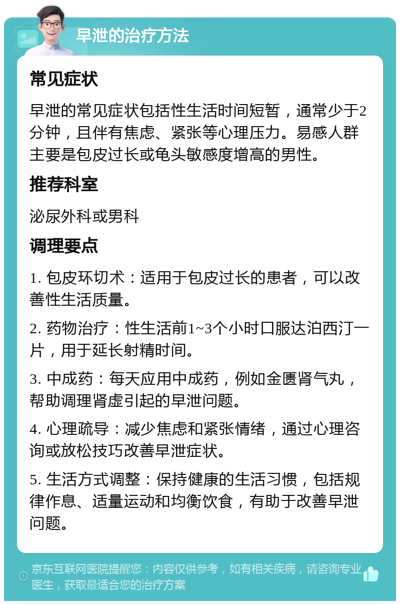 早泄的治疗方法 常见症状 早泄的常见症状包括性生活时间短暂，通常少于2分钟，且伴有焦虑、紧张等心理压力。易感人群主要是包皮过长或龟头敏感度增高的男性。 推荐科室 泌尿外科或男科 调理要点 1. 包皮环切术：适用于包皮过长的患者，可以改善性生活质量。 2. 药物治疗：性生活前1~3个小时口服达泊西汀一片，用于延长射精时间。 3. 中成药：每天应用中成药，例如金匮肾气丸，帮助调理肾虚引起的早泄问题。 4. 心理疏导：减少焦虑和紧张情绪，通过心理咨询或放松技巧改善早泄症状。 5. 生活方式调整：保持健康的生活习惯，包括规律作息、适量运动和均衡饮食，有助于改善早泄问题。