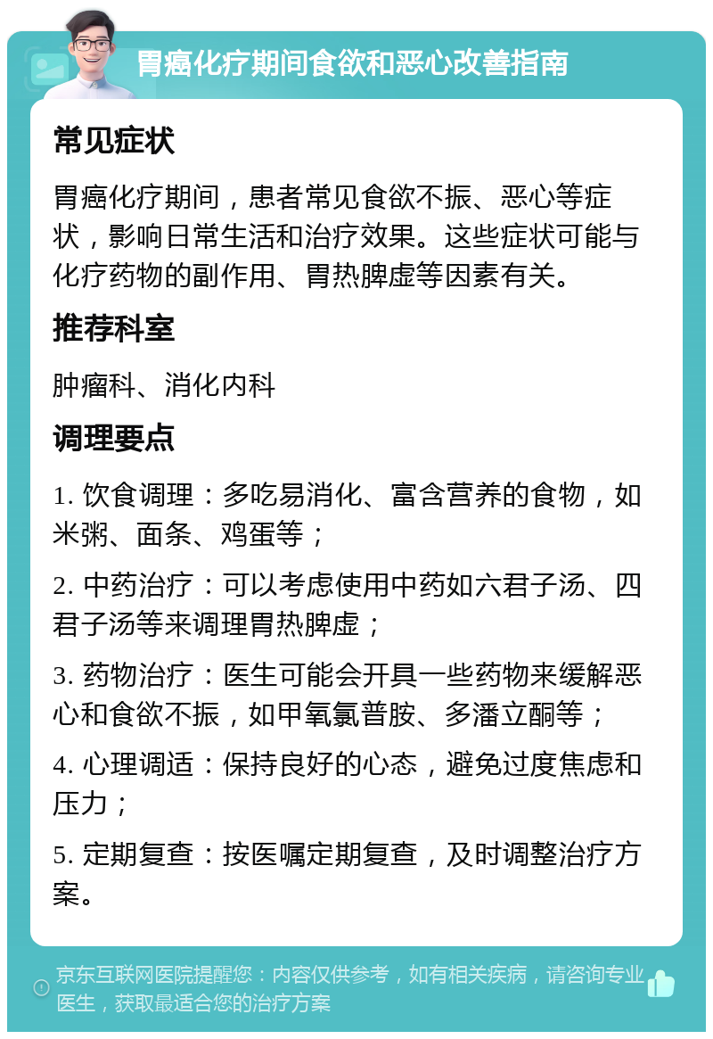 胃癌化疗期间食欲和恶心改善指南 常见症状 胃癌化疗期间，患者常见食欲不振、恶心等症状，影响日常生活和治疗效果。这些症状可能与化疗药物的副作用、胃热脾虚等因素有关。 推荐科室 肿瘤科、消化内科 调理要点 1. 饮食调理：多吃易消化、富含营养的食物，如米粥、面条、鸡蛋等； 2. 中药治疗：可以考虑使用中药如六君子汤、四君子汤等来调理胃热脾虚； 3. 药物治疗：医生可能会开具一些药物来缓解恶心和食欲不振，如甲氧氯普胺、多潘立酮等； 4. 心理调适：保持良好的心态，避免过度焦虑和压力； 5. 定期复查：按医嘱定期复查，及时调整治疗方案。