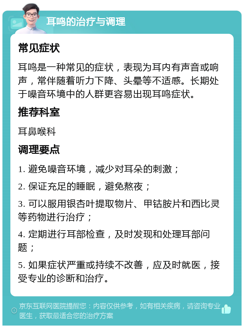 耳鸣的治疗与调理 常见症状 耳鸣是一种常见的症状，表现为耳内有声音或响声，常伴随着听力下降、头晕等不适感。长期处于噪音环境中的人群更容易出现耳鸣症状。 推荐科室 耳鼻喉科 调理要点 1. 避免噪音环境，减少对耳朵的刺激； 2. 保证充足的睡眠，避免熬夜； 3. 可以服用银杏叶提取物片、甲钴胺片和西比灵等药物进行治疗； 4. 定期进行耳部检查，及时发现和处理耳部问题； 5. 如果症状严重或持续不改善，应及时就医，接受专业的诊断和治疗。