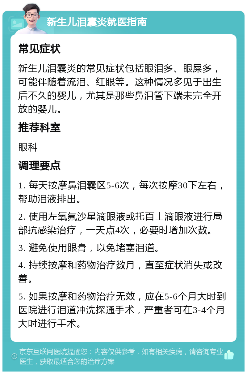 新生儿泪囊炎就医指南 常见症状 新生儿泪囊炎的常见症状包括眼泪多、眼屎多，可能伴随着流泪、红眼等。这种情况多见于出生后不久的婴儿，尤其是那些鼻泪管下端未完全开放的婴儿。 推荐科室 眼科 调理要点 1. 每天按摩鼻泪囊区5-6次，每次按摩30下左右，帮助泪液排出。 2. 使用左氧氟沙星滴眼液或托百士滴眼液进行局部抗感染治疗，一天点4次，必要时增加次数。 3. 避免使用眼膏，以免堵塞泪道。 4. 持续按摩和药物治疗数月，直至症状消失或改善。 5. 如果按摩和药物治疗无效，应在5-6个月大时到医院进行泪道冲洗探通手术，严重者可在3-4个月大时进行手术。