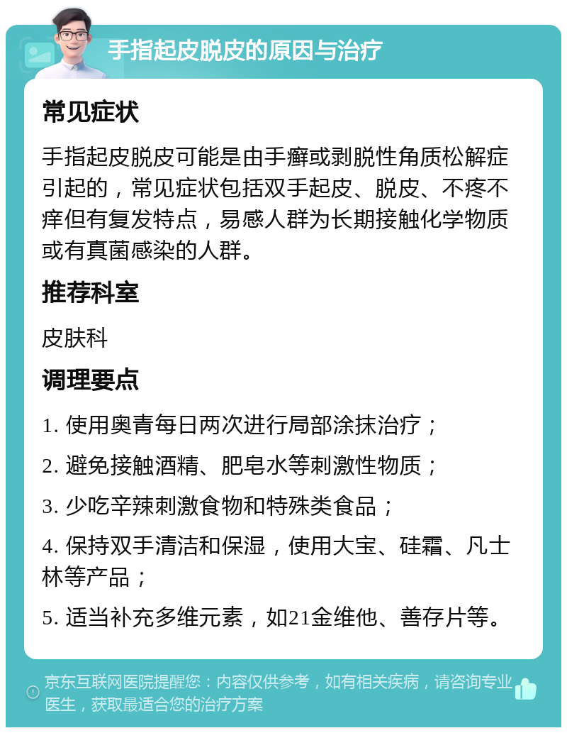 手指起皮脱皮的原因与治疗 常见症状 手指起皮脱皮可能是由手癣或剥脱性角质松解症引起的，常见症状包括双手起皮、脱皮、不疼不痒但有复发特点，易感人群为长期接触化学物质或有真菌感染的人群。 推荐科室 皮肤科 调理要点 1. 使用奥青每日两次进行局部涂抹治疗； 2. 避免接触酒精、肥皂水等刺激性物质； 3. 少吃辛辣刺激食物和特殊类食品； 4. 保持双手清洁和保湿，使用大宝、硅霜、凡士林等产品； 5. 适当补充多维元素，如21金维他、善存片等。