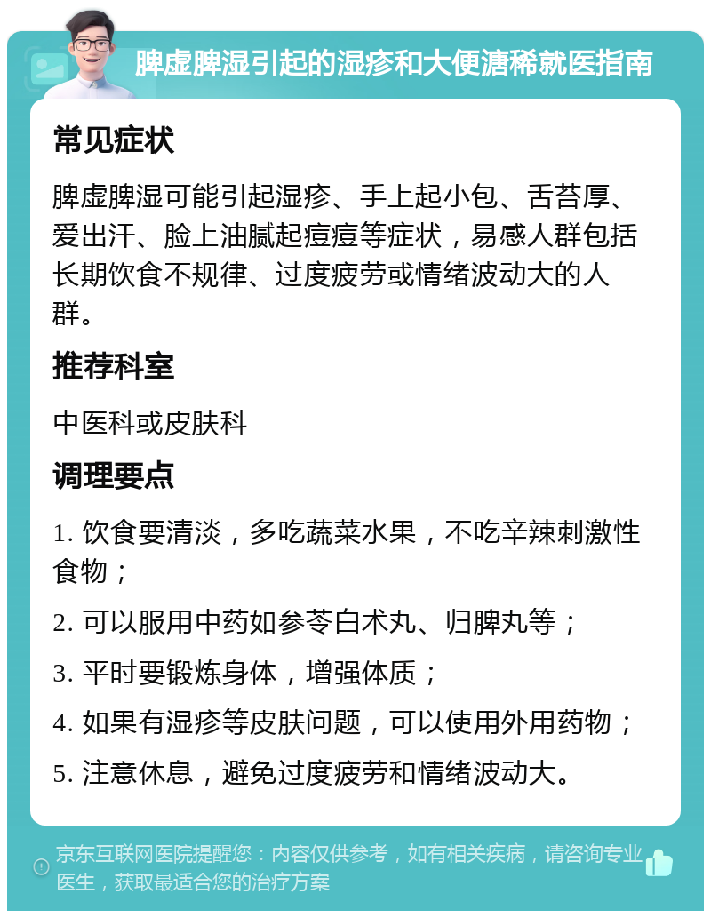 脾虚脾湿引起的湿疹和大便溏稀就医指南 常见症状 脾虚脾湿可能引起湿疹、手上起小包、舌苔厚、爱出汗、脸上油腻起痘痘等症状，易感人群包括长期饮食不规律、过度疲劳或情绪波动大的人群。 推荐科室 中医科或皮肤科 调理要点 1. 饮食要清淡，多吃蔬菜水果，不吃辛辣刺激性食物； 2. 可以服用中药如参苓白术丸、归脾丸等； 3. 平时要锻炼身体，增强体质； 4. 如果有湿疹等皮肤问题，可以使用外用药物； 5. 注意休息，避免过度疲劳和情绪波动大。