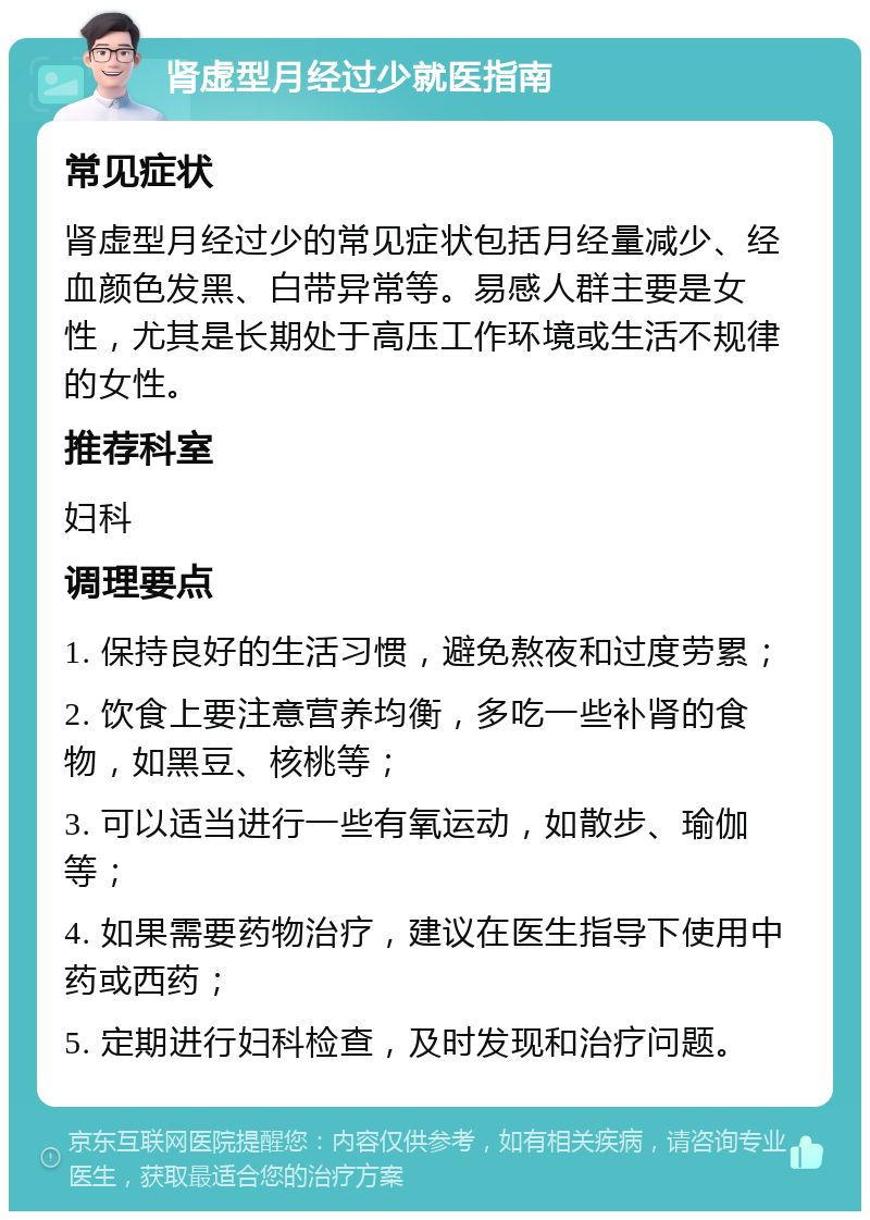 肾虚型月经过少就医指南 常见症状 肾虚型月经过少的常见症状包括月经量减少、经血颜色发黑、白带异常等。易感人群主要是女性，尤其是长期处于高压工作环境或生活不规律的女性。 推荐科室 妇科 调理要点 1. 保持良好的生活习惯，避免熬夜和过度劳累； 2. 饮食上要注意营养均衡，多吃一些补肾的食物，如黑豆、核桃等； 3. 可以适当进行一些有氧运动，如散步、瑜伽等； 4. 如果需要药物治疗，建议在医生指导下使用中药或西药； 5. 定期进行妇科检查，及时发现和治疗问题。