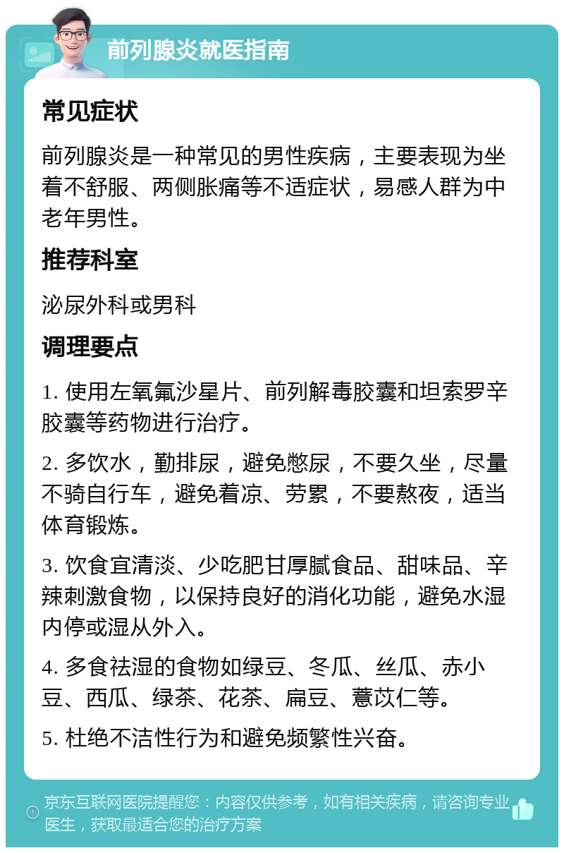 前列腺炎就医指南 常见症状 前列腺炎是一种常见的男性疾病，主要表现为坐着不舒服、两侧胀痛等不适症状，易感人群为中老年男性。 推荐科室 泌尿外科或男科 调理要点 1. 使用左氧氟沙星片、前列解毒胶囊和坦索罗辛胶囊等药物进行治疗。 2. 多饮水，勤排尿，避免憋尿，不要久坐，尽量不骑自行车，避免着凉、劳累，不要熬夜，适当体育锻炼。 3. 饮食宜清淡、少吃肥甘厚腻食品、甜味品、辛辣刺激食物，以保持良好的消化功能，避免水湿内停或湿从外入。 4. 多食祛湿的食物如绿豆、冬瓜、丝瓜、赤小豆、西瓜、绿茶、花茶、扁豆、薏苡仁等。 5. 杜绝不洁性行为和避免频繁性兴奋。