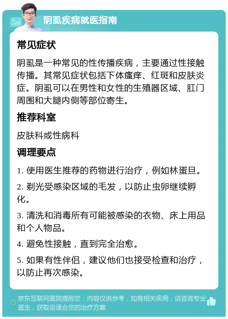 阴虱疾病就医指南 常见症状 阴虱是一种常见的性传播疾病，主要通过性接触传播。其常见症状包括下体瘙痒、红斑和皮肤炎症。阴虱可以在男性和女性的生殖器区域、肛门周围和大腿内侧等部位寄生。 推荐科室 皮肤科或性病科 调理要点 1. 使用医生推荐的药物进行治疗，例如林蛋旦。 2. 剃光受感染区域的毛发，以防止虫卵继续孵化。 3. 清洗和消毒所有可能被感染的衣物、床上用品和个人物品。 4. 避免性接触，直到完全治愈。 5. 如果有性伴侣，建议他们也接受检查和治疗，以防止再次感染。