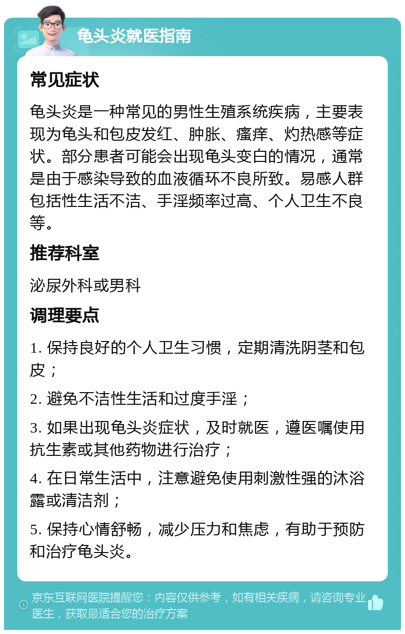 龟头炎就医指南 常见症状 龟头炎是一种常见的男性生殖系统疾病，主要表现为龟头和包皮发红、肿胀、瘙痒、灼热感等症状。部分患者可能会出现龟头变白的情况，通常是由于感染导致的血液循环不良所致。易感人群包括性生活不洁、手淫频率过高、个人卫生不良等。 推荐科室 泌尿外科或男科 调理要点 1. 保持良好的个人卫生习惯，定期清洗阴茎和包皮； 2. 避免不洁性生活和过度手淫； 3. 如果出现龟头炎症状，及时就医，遵医嘱使用抗生素或其他药物进行治疗； 4. 在日常生活中，注意避免使用刺激性强的沐浴露或清洁剂； 5. 保持心情舒畅，减少压力和焦虑，有助于预防和治疗龟头炎。