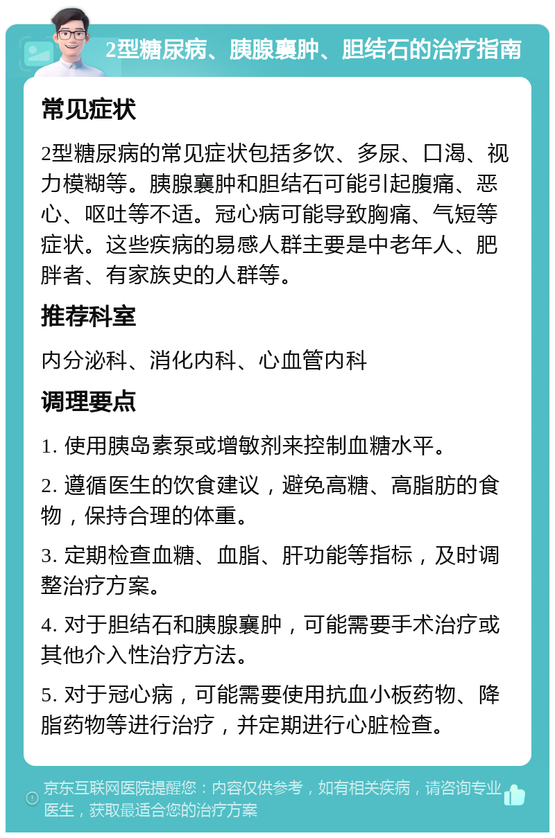 2型糖尿病、胰腺襄肿、胆结石的治疗指南 常见症状 2型糖尿病的常见症状包括多饮、多尿、口渴、视力模糊等。胰腺襄肿和胆结石可能引起腹痛、恶心、呕吐等不适。冠心病可能导致胸痛、气短等症状。这些疾病的易感人群主要是中老年人、肥胖者、有家族史的人群等。 推荐科室 内分泌科、消化内科、心血管内科 调理要点 1. 使用胰岛素泵或增敏剂来控制血糖水平。 2. 遵循医生的饮食建议，避免高糖、高脂肪的食物，保持合理的体重。 3. 定期检查血糖、血脂、肝功能等指标，及时调整治疗方案。 4. 对于胆结石和胰腺襄肿，可能需要手术治疗或其他介入性治疗方法。 5. 对于冠心病，可能需要使用抗血小板药物、降脂药物等进行治疗，并定期进行心脏检查。