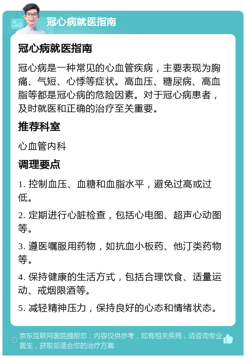 冠心病就医指南 冠心病就医指南 冠心病是一种常见的心血管疾病，主要表现为胸痛、气短、心悸等症状。高血压、糖尿病、高血脂等都是冠心病的危险因素。对于冠心病患者，及时就医和正确的治疗至关重要。 推荐科室 心血管内科 调理要点 1. 控制血压、血糖和血脂水平，避免过高或过低。 2. 定期进行心脏检查，包括心电图、超声心动图等。 3. 遵医嘱服用药物，如抗血小板药、他汀类药物等。 4. 保持健康的生活方式，包括合理饮食、适量运动、戒烟限酒等。 5. 减轻精神压力，保持良好的心态和情绪状态。