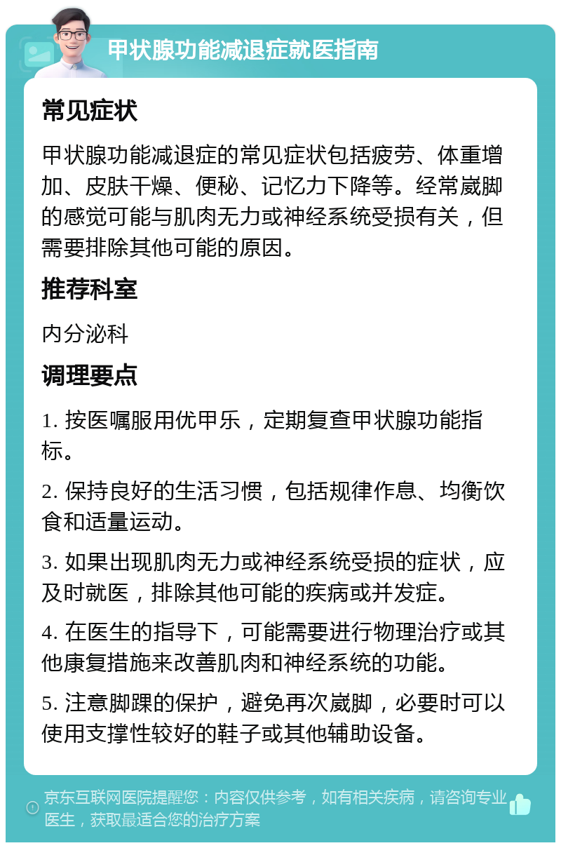 甲状腺功能减退症就医指南 常见症状 甲状腺功能减退症的常见症状包括疲劳、体重增加、皮肤干燥、便秘、记忆力下降等。经常崴脚的感觉可能与肌肉无力或神经系统受损有关，但需要排除其他可能的原因。 推荐科室 内分泌科 调理要点 1. 按医嘱服用优甲乐，定期复查甲状腺功能指标。 2. 保持良好的生活习惯，包括规律作息、均衡饮食和适量运动。 3. 如果出现肌肉无力或神经系统受损的症状，应及时就医，排除其他可能的疾病或并发症。 4. 在医生的指导下，可能需要进行物理治疗或其他康复措施来改善肌肉和神经系统的功能。 5. 注意脚踝的保护，避免再次崴脚，必要时可以使用支撑性较好的鞋子或其他辅助设备。