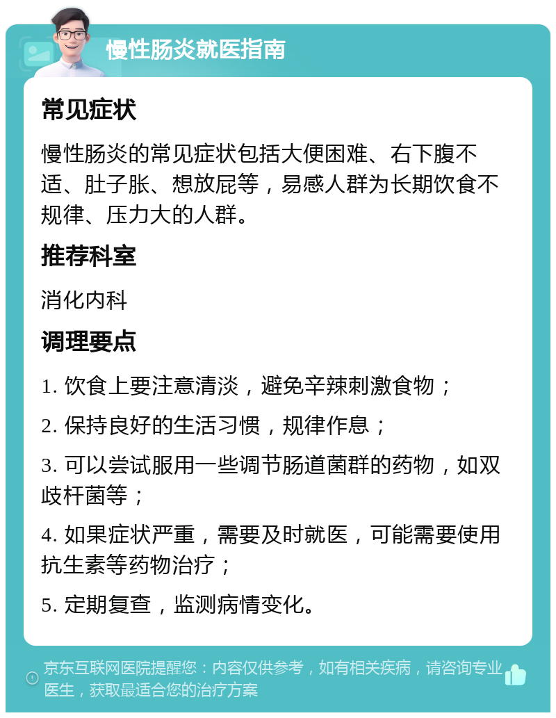 慢性肠炎就医指南 常见症状 慢性肠炎的常见症状包括大便困难、右下腹不适、肚子胀、想放屁等，易感人群为长期饮食不规律、压力大的人群。 推荐科室 消化内科 调理要点 1. 饮食上要注意清淡，避免辛辣刺激食物； 2. 保持良好的生活习惯，规律作息； 3. 可以尝试服用一些调节肠道菌群的药物，如双歧杆菌等； 4. 如果症状严重，需要及时就医，可能需要使用抗生素等药物治疗； 5. 定期复查，监测病情变化。