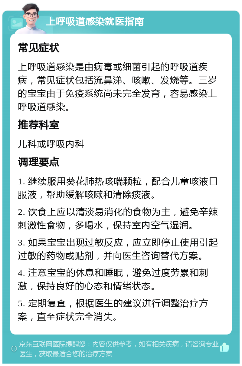 上呼吸道感染就医指南 常见症状 上呼吸道感染是由病毒或细菌引起的呼吸道疾病，常见症状包括流鼻涕、咳嗽、发烧等。三岁的宝宝由于免疫系统尚未完全发育，容易感染上呼吸道感染。 推荐科室 儿科或呼吸内科 调理要点 1. 继续服用葵花肺热咳喘颗粒，配合儿童咳液口服液，帮助缓解咳嗽和清除痰液。 2. 饮食上应以清淡易消化的食物为主，避免辛辣刺激性食物，多喝水，保持室内空气湿润。 3. 如果宝宝出现过敏反应，应立即停止使用引起过敏的药物或贴剂，并向医生咨询替代方案。 4. 注意宝宝的休息和睡眠，避免过度劳累和刺激，保持良好的心态和情绪状态。 5. 定期复查，根据医生的建议进行调整治疗方案，直至症状完全消失。