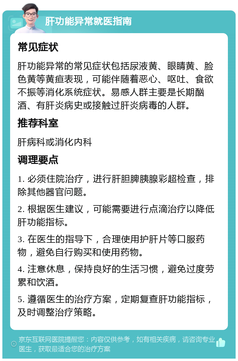 肝功能异常就医指南 常见症状 肝功能异常的常见症状包括尿液黄、眼睛黄、脸色黄等黄疸表现，可能伴随着恶心、呕吐、食欲不振等消化系统症状。易感人群主要是长期酗酒、有肝炎病史或接触过肝炎病毒的人群。 推荐科室 肝病科或消化内科 调理要点 1. 必须住院治疗，进行肝胆脾胰腺彩超检查，排除其他器官问题。 2. 根据医生建议，可能需要进行点滴治疗以降低肝功能指标。 3. 在医生的指导下，合理使用护肝片等口服药物，避免自行购买和使用药物。 4. 注意休息，保持良好的生活习惯，避免过度劳累和饮酒。 5. 遵循医生的治疗方案，定期复查肝功能指标，及时调整治疗策略。