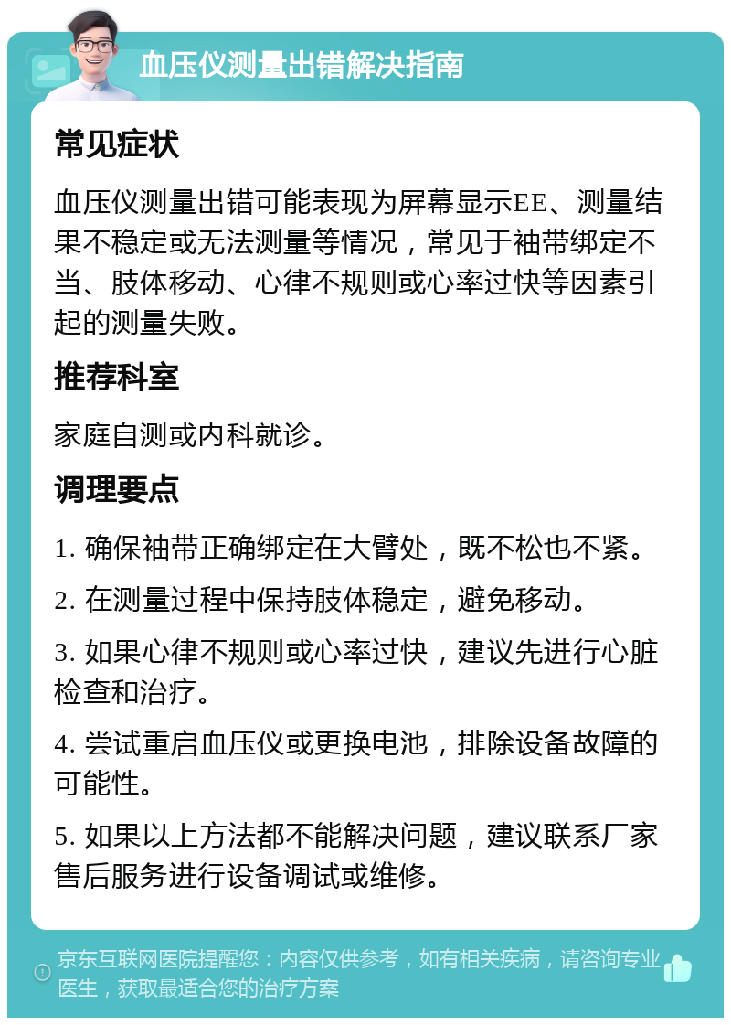 血压仪测量出错解决指南 常见症状 血压仪测量出错可能表现为屏幕显示EE、测量结果不稳定或无法测量等情况，常见于袖带绑定不当、肢体移动、心律不规则或心率过快等因素引起的测量失败。 推荐科室 家庭自测或内科就诊。 调理要点 1. 确保袖带正确绑定在大臂处，既不松也不紧。 2. 在测量过程中保持肢体稳定，避免移动。 3. 如果心律不规则或心率过快，建议先进行心脏检查和治疗。 4. 尝试重启血压仪或更换电池，排除设备故障的可能性。 5. 如果以上方法都不能解决问题，建议联系厂家售后服务进行设备调试或维修。