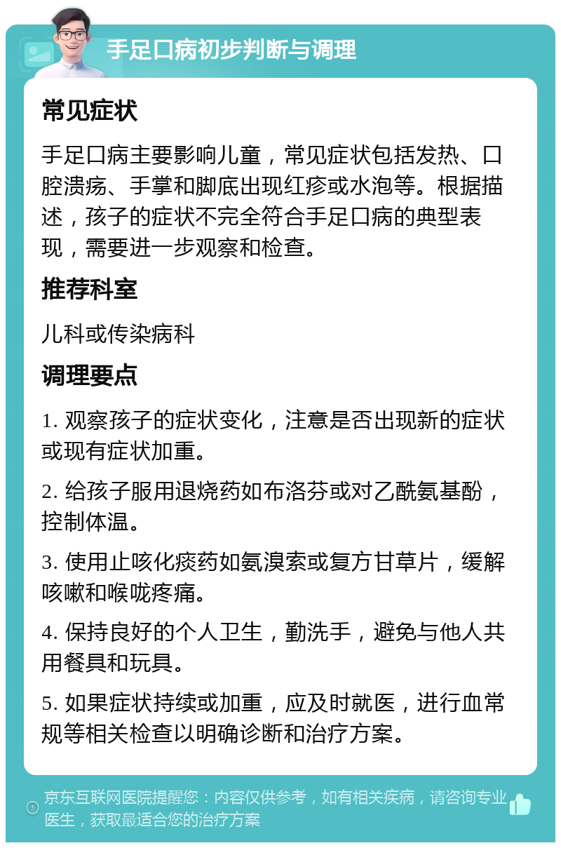 手足口病初步判断与调理 常见症状 手足口病主要影响儿童，常见症状包括发热、口腔溃疡、手掌和脚底出现红疹或水泡等。根据描述，孩子的症状不完全符合手足口病的典型表现，需要进一步观察和检查。 推荐科室 儿科或传染病科 调理要点 1. 观察孩子的症状变化，注意是否出现新的症状或现有症状加重。 2. 给孩子服用退烧药如布洛芬或对乙酰氨基酚，控制体温。 3. 使用止咳化痰药如氨溴索或复方甘草片，缓解咳嗽和喉咙疼痛。 4. 保持良好的个人卫生，勤洗手，避免与他人共用餐具和玩具。 5. 如果症状持续或加重，应及时就医，进行血常规等相关检查以明确诊断和治疗方案。