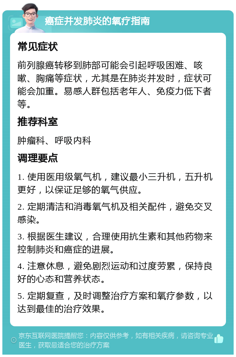 癌症并发肺炎的氧疗指南 常见症状 前列腺癌转移到肺部可能会引起呼吸困难、咳嗽、胸痛等症状，尤其是在肺炎并发时，症状可能会加重。易感人群包括老年人、免疫力低下者等。 推荐科室 肿瘤科、呼吸内科 调理要点 1. 使用医用级氧气机，建议最小三升机，五升机更好，以保证足够的氧气供应。 2. 定期清洁和消毒氧气机及相关配件，避免交叉感染。 3. 根据医生建议，合理使用抗生素和其他药物来控制肺炎和癌症的进展。 4. 注意休息，避免剧烈运动和过度劳累，保持良好的心态和营养状态。 5. 定期复查，及时调整治疗方案和氧疗参数，以达到最佳的治疗效果。