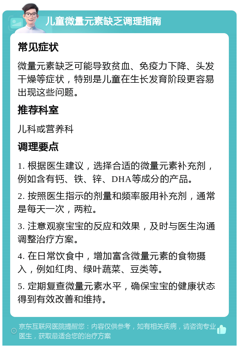 儿童微量元素缺乏调理指南 常见症状 微量元素缺乏可能导致贫血、免疫力下降、头发干燥等症状，特别是儿童在生长发育阶段更容易出现这些问题。 推荐科室 儿科或营养科 调理要点 1. 根据医生建议，选择合适的微量元素补充剂，例如含有钙、铁、锌、DHA等成分的产品。 2. 按照医生指示的剂量和频率服用补充剂，通常是每天一次，两粒。 3. 注意观察宝宝的反应和效果，及时与医生沟通调整治疗方案。 4. 在日常饮食中，增加富含微量元素的食物摄入，例如红肉、绿叶蔬菜、豆类等。 5. 定期复查微量元素水平，确保宝宝的健康状态得到有效改善和维持。