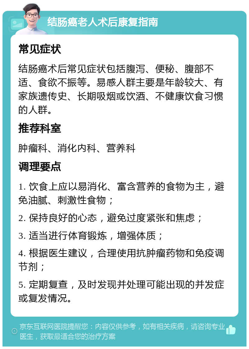 结肠癌老人术后康复指南 常见症状 结肠癌术后常见症状包括腹泻、便秘、腹部不适、食欲不振等。易感人群主要是年龄较大、有家族遗传史、长期吸烟或饮酒、不健康饮食习惯的人群。 推荐科室 肿瘤科、消化内科、营养科 调理要点 1. 饮食上应以易消化、富含营养的食物为主，避免油腻、刺激性食物； 2. 保持良好的心态，避免过度紧张和焦虑； 3. 适当进行体育锻炼，增强体质； 4. 根据医生建议，合理使用抗肿瘤药物和免疫调节剂； 5. 定期复查，及时发现并处理可能出现的并发症或复发情况。