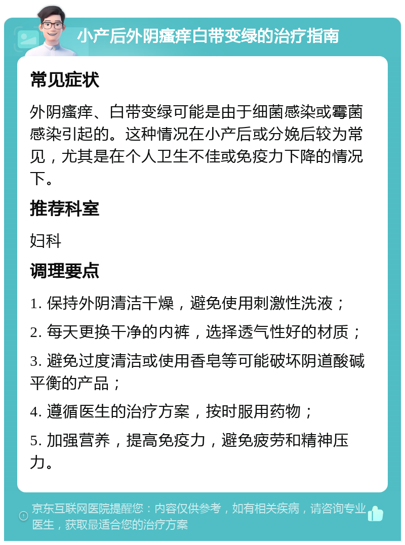 小产后外阴瘙痒白带变绿的治疗指南 常见症状 外阴瘙痒、白带变绿可能是由于细菌感染或霉菌感染引起的。这种情况在小产后或分娩后较为常见，尤其是在个人卫生不佳或免疫力下降的情况下。 推荐科室 妇科 调理要点 1. 保持外阴清洁干燥，避免使用刺激性洗液； 2. 每天更换干净的内裤，选择透气性好的材质； 3. 避免过度清洁或使用香皂等可能破坏阴道酸碱平衡的产品； 4. 遵循医生的治疗方案，按时服用药物； 5. 加强营养，提高免疫力，避免疲劳和精神压力。