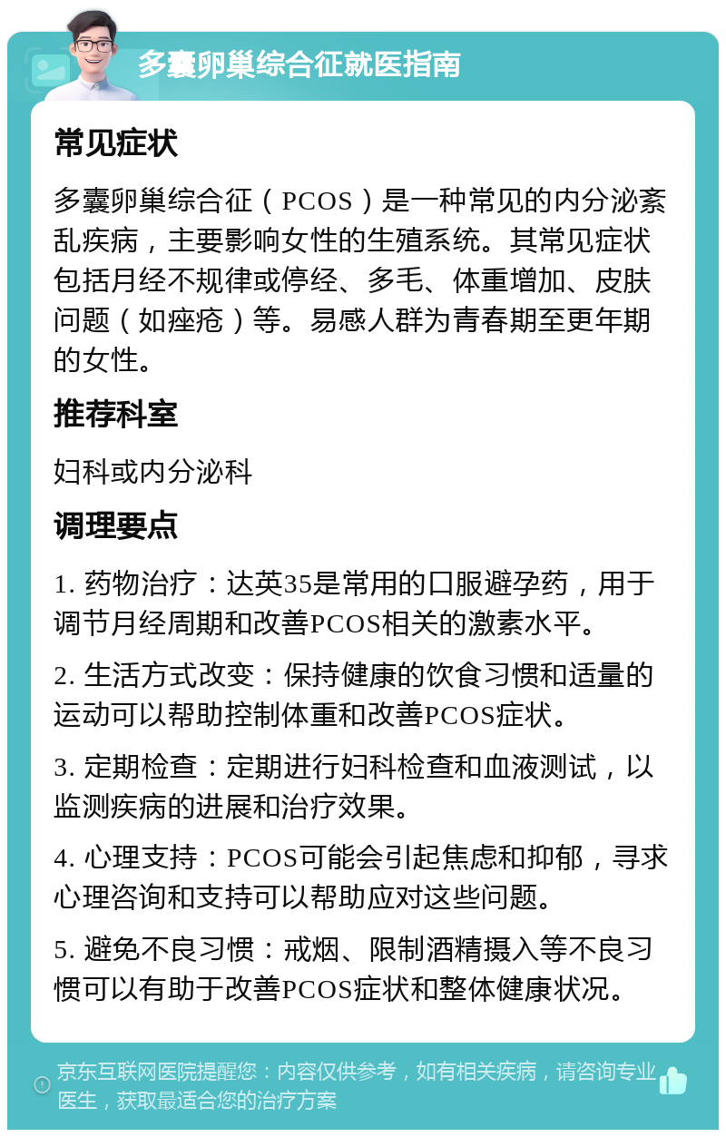 多囊卵巢综合征就医指南 常见症状 多囊卵巢综合征（PCOS）是一种常见的内分泌紊乱疾病，主要影响女性的生殖系统。其常见症状包括月经不规律或停经、多毛、体重增加、皮肤问题（如痤疮）等。易感人群为青春期至更年期的女性。 推荐科室 妇科或内分泌科 调理要点 1. 药物治疗：达英35是常用的口服避孕药，用于调节月经周期和改善PCOS相关的激素水平。 2. 生活方式改变：保持健康的饮食习惯和适量的运动可以帮助控制体重和改善PCOS症状。 3. 定期检查：定期进行妇科检查和血液测试，以监测疾病的进展和治疗效果。 4. 心理支持：PCOS可能会引起焦虑和抑郁，寻求心理咨询和支持可以帮助应对这些问题。 5. 避免不良习惯：戒烟、限制酒精摄入等不良习惯可以有助于改善PCOS症状和整体健康状况。