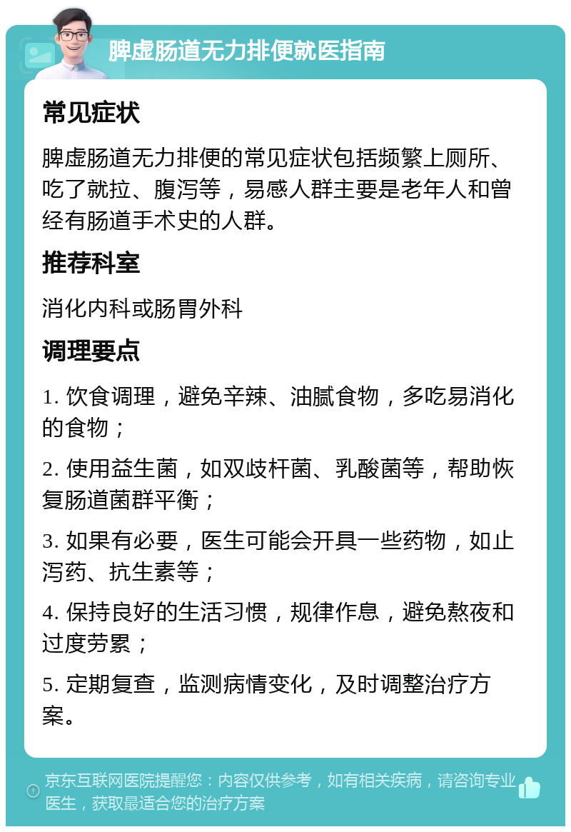 脾虚肠道无力排便就医指南 常见症状 脾虚肠道无力排便的常见症状包括频繁上厕所、吃了就拉、腹泻等，易感人群主要是老年人和曾经有肠道手术史的人群。 推荐科室 消化内科或肠胃外科 调理要点 1. 饮食调理，避免辛辣、油腻食物，多吃易消化的食物； 2. 使用益生菌，如双歧杆菌、乳酸菌等，帮助恢复肠道菌群平衡； 3. 如果有必要，医生可能会开具一些药物，如止泻药、抗生素等； 4. 保持良好的生活习惯，规律作息，避免熬夜和过度劳累； 5. 定期复查，监测病情变化，及时调整治疗方案。