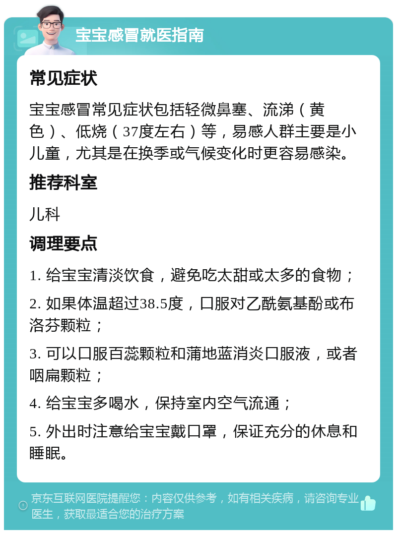 宝宝感冒就医指南 常见症状 宝宝感冒常见症状包括轻微鼻塞、流涕（黄色）、低烧（37度左右）等，易感人群主要是小儿童，尤其是在换季或气候变化时更容易感染。 推荐科室 儿科 调理要点 1. 给宝宝清淡饮食，避免吃太甜或太多的食物； 2. 如果体温超过38.5度，口服对乙酰氨基酚或布洛芬颗粒； 3. 可以口服百蕊颗粒和蒲地蓝消炎口服液，或者咽扁颗粒； 4. 给宝宝多喝水，保持室内空气流通； 5. 外出时注意给宝宝戴口罩，保证充分的休息和睡眠。