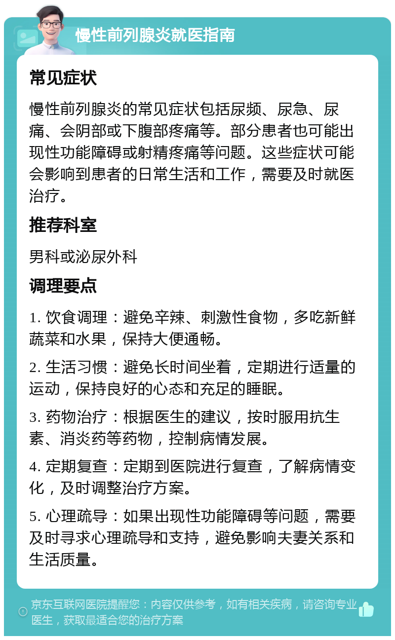 慢性前列腺炎就医指南 常见症状 慢性前列腺炎的常见症状包括尿频、尿急、尿痛、会阴部或下腹部疼痛等。部分患者也可能出现性功能障碍或射精疼痛等问题。这些症状可能会影响到患者的日常生活和工作，需要及时就医治疗。 推荐科室 男科或泌尿外科 调理要点 1. 饮食调理：避免辛辣、刺激性食物，多吃新鲜蔬菜和水果，保持大便通畅。 2. 生活习惯：避免长时间坐着，定期进行适量的运动，保持良好的心态和充足的睡眠。 3. 药物治疗：根据医生的建议，按时服用抗生素、消炎药等药物，控制病情发展。 4. 定期复查：定期到医院进行复查，了解病情变化，及时调整治疗方案。 5. 心理疏导：如果出现性功能障碍等问题，需要及时寻求心理疏导和支持，避免影响夫妻关系和生活质量。