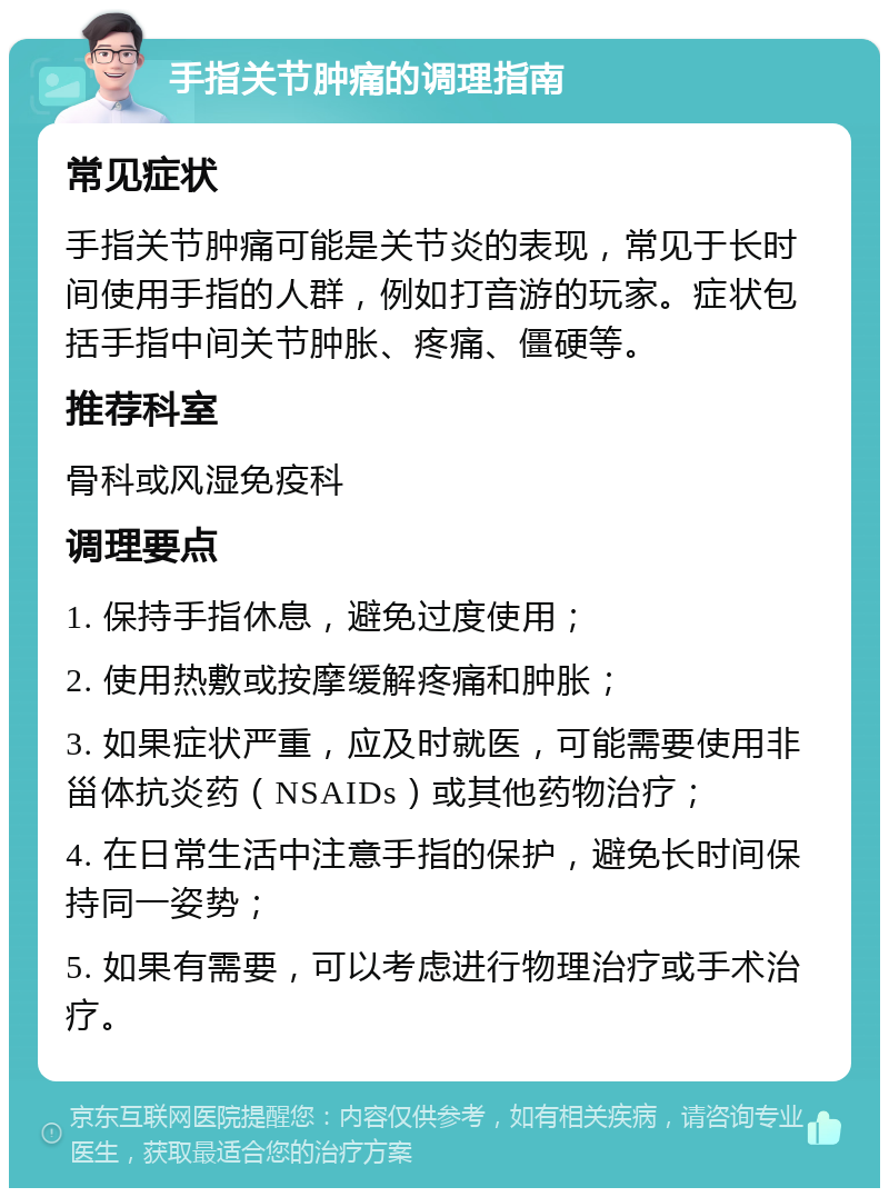 手指关节肿痛的调理指南 常见症状 手指关节肿痛可能是关节炎的表现，常见于长时间使用手指的人群，例如打音游的玩家。症状包括手指中间关节肿胀、疼痛、僵硬等。 推荐科室 骨科或风湿免疫科 调理要点 1. 保持手指休息，避免过度使用； 2. 使用热敷或按摩缓解疼痛和肿胀； 3. 如果症状严重，应及时就医，可能需要使用非甾体抗炎药（NSAIDs）或其他药物治疗； 4. 在日常生活中注意手指的保护，避免长时间保持同一姿势； 5. 如果有需要，可以考虑进行物理治疗或手术治疗。