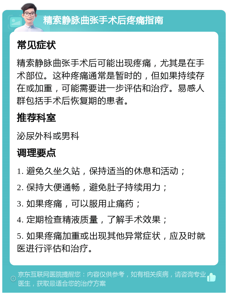 精索静脉曲张手术后疼痛指南 常见症状 精索静脉曲张手术后可能出现疼痛，尤其是在手术部位。这种疼痛通常是暂时的，但如果持续存在或加重，可能需要进一步评估和治疗。易感人群包括手术后恢复期的患者。 推荐科室 泌尿外科或男科 调理要点 1. 避免久坐久站，保持适当的休息和活动； 2. 保持大便通畅，避免肚子持续用力； 3. 如果疼痛，可以服用止痛药； 4. 定期检查精液质量，了解手术效果； 5. 如果疼痛加重或出现其他异常症状，应及时就医进行评估和治疗。