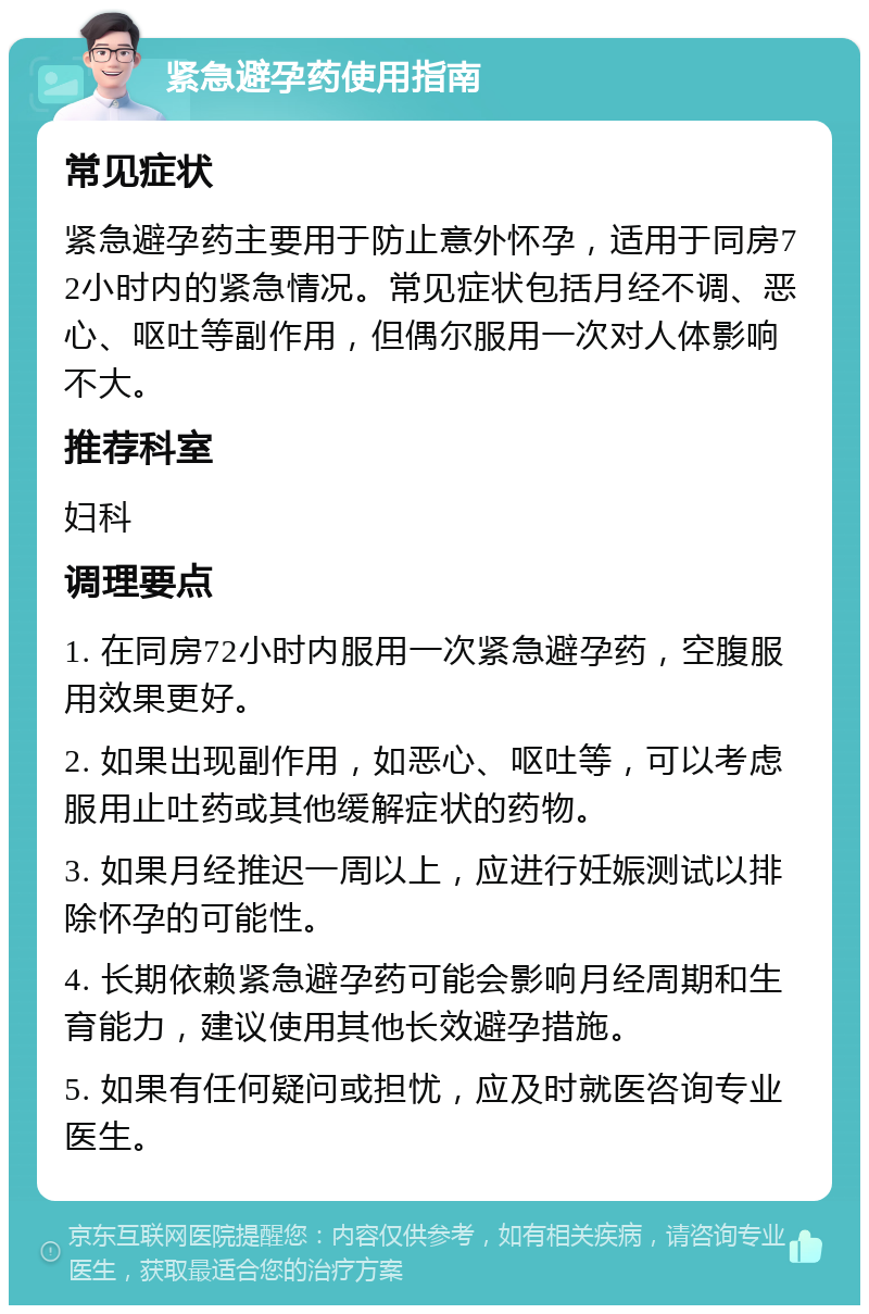 紧急避孕药使用指南 常见症状 紧急避孕药主要用于防止意外怀孕，适用于同房72小时内的紧急情况。常见症状包括月经不调、恶心、呕吐等副作用，但偶尔服用一次对人体影响不大。 推荐科室 妇科 调理要点 1. 在同房72小时内服用一次紧急避孕药，空腹服用效果更好。 2. 如果出现副作用，如恶心、呕吐等，可以考虑服用止吐药或其他缓解症状的药物。 3. 如果月经推迟一周以上，应进行妊娠测试以排除怀孕的可能性。 4. 长期依赖紧急避孕药可能会影响月经周期和生育能力，建议使用其他长效避孕措施。 5. 如果有任何疑问或担忧，应及时就医咨询专业医生。