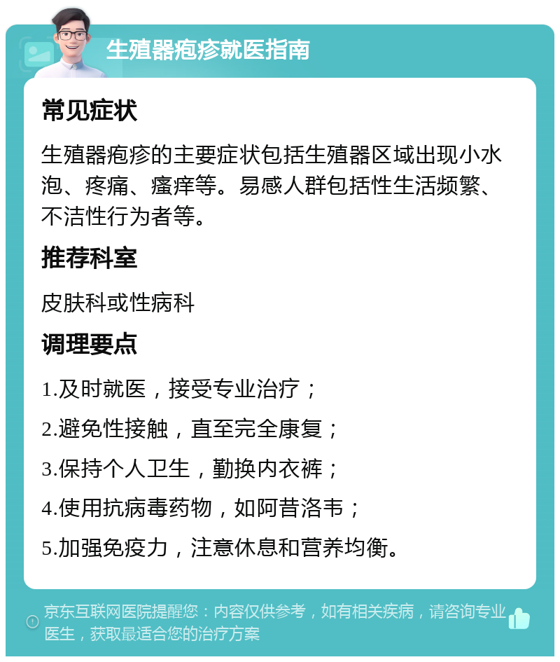 生殖器疱疹就医指南 常见症状 生殖器疱疹的主要症状包括生殖器区域出现小水泡、疼痛、瘙痒等。易感人群包括性生活频繁、不洁性行为者等。 推荐科室 皮肤科或性病科 调理要点 1.及时就医，接受专业治疗； 2.避免性接触，直至完全康复； 3.保持个人卫生，勤换内衣裤； 4.使用抗病毒药物，如阿昔洛韦； 5.加强免疫力，注意休息和营养均衡。