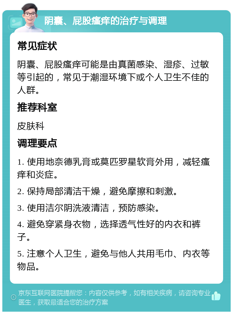 阴囊、屁股瘙痒的治疗与调理 常见症状 阴囊、屁股瘙痒可能是由真菌感染、湿疹、过敏等引起的，常见于潮湿环境下或个人卫生不佳的人群。 推荐科室 皮肤科 调理要点 1. 使用地奈德乳膏或莫匹罗星软膏外用，减轻瘙痒和炎症。 2. 保持局部清洁干燥，避免摩擦和刺激。 3. 使用洁尔阴洗液清洁，预防感染。 4. 避免穿紧身衣物，选择透气性好的内衣和裤子。 5. 注意个人卫生，避免与他人共用毛巾、内衣等物品。